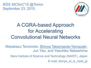 A CGRA-based Approach
for Accelerating
Convolutional Neural Networks
Masakazu Tanomoto, Shinya Takamaeda-Yamazaki,
Jun Yao, and Yasuhiko Nakashima
Nara Institute of Science and Technology (NAIST), Japan
E-mail: shinya_at_is_naist_jp
IEEE MCSoC'15 @Torino
September 23, 2015
 