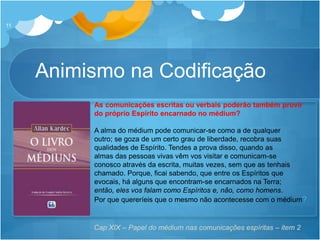 11
As comunicações escritas ou verbais poderão também provir
do próprio Espírito encarnado no médium?
A alma do médium pode comunicar-se como a de qualquer
outro; se goza de um certo grau de liberdade, recobra suas
qualidades de Espírito. Tendes a prova disso, quando as
almas das pessoas vivas vêm vos visitar e comunicam-se
conosco através da escrita, muitas vezes, sem que as tenhais
chamado. Porque, ficai sabendo, que entre os Espíritos que
evocais, há alguns que encontram-se encarnados na Terra;
então, eles vos falam como Espíritos e, não, como homens.
Por que quereríeis que o mesmo não acontecesse com o médium?
Cap XIX – Papel do médium nas comunicações espíritas – item 2
Animismo na Codificação
 