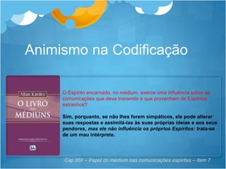 O Espírito encarnado, no médium, exerce uma influência sobre as
comunicações que deva transmitir e que provenham de Espíritos
estranhos?
Sim, porquanto, se não lhes forem simpáticos, ele pode alterar
suas respostas e assimilá-las às suas próprias ideias e aos seus
pendores, mas ele não influência os próprios Espíritos: trata-se
de um mau intérprete.
Cap XIX – Papel do médium nas comunicações espíritas – item 7
Animismo na Codificação
 