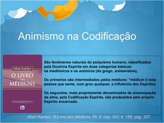 São fenômenos naturais do psiquismo humano, classificados
pela Doutrina Espírita em duas categorias básicas:
os mediúnicos e os anímicos (do grego, anima=alma),
Os primeiros são intermediados pelos médiuns: “médium é toda
pessoa que sente, num grau qualquer, a influência dos Espíritos.
Os segundos, mais propriamente denominados de emancipação
da alma, pela Codificação Espírita, são produzidos pelo próprio
Espírito encarnado.
Animismo na Codificação
Allan Kardec. O Livro dos Médiuns. Pt. 2, cap. XIV, it. 159, pág. 257.
 