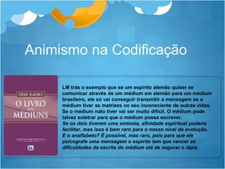 LM trás o exemplo que se um espirito alemão quiser se
comunicar através de um médium em alemão para um médium
brasileiro, ele só vai conseguir transmitir a mensagem se o
médium tiver as matrizes no seu inconsciente de outras vidas.
Se o médium nato tiver vai ser muito difícil. O médium pode
talvez soletrar para que o médium possa escrever.
Se os dois tiverem uma sintonia, afinidade espiritual poderia
facilitar, mas isso é bem raro para o nosso nível de evolução.
E o analfabeto? É possível, mas raro, pois para que ele
psicografe uma mensagem o espírito tem que vencer as
dificuldades da escrita do médium até de segurar o lápis.
Animismo na Codificação
 