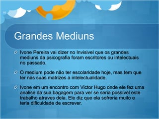 Grandes Mediuns
Ivone Pereira vai dizer no Invisivel que os grandes
mediuns da psicografia foram escritores ou intelectuais
no passado.
O medium pode não ter escolaridade hoje, mas tem que
ter nas suas matrizes a intelectualidade.
Ivone em um encontro com Victor Hugo onde ele fez uma
analise da sua bagagem para ver se seria possível este
trabalho atraves dela. Ele diz que ela sofreria muito e
teria dificuldade de escrever.
16
 