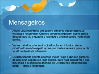 Mensageiros
André Luiz reconhece um quadro em uma cidade espiritual
visitada e reconhece. Quando pergunta explicam que o artista
desdobrado viu o quadro e repintou o original sendo muito mais
bonito.
Varios trabalhaos foram inspirados, foram intuidos, vieram
prontos do mundo espiritual, só que muitas vezes a pessoa não
se dá conta desta influencia.
Divaldo ficando doente aparece Victor Hugo e diz que gostaria
de escrever, espero ele ficar doente, para ficar suscetivel a sua
influencia e o conteudo animico de Divaldo não influenciasse
tanto – Pares e Redenção.
17
 