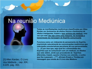Na reunião Mediúnica
21
Todas as manifestações mediúnicas classificadas por Allan
Kardec em fenômenos de efeitos físicos e fenômenos de
efeitos inteligentes, trazem o teor anímico do médium, uma
vez que este não age como uma máquina, na recepção e
transmissão da mensagem do Espírito comunicante.
Funciona como um intérprete do pensamento do Espírito,
imprimindo naturalmente às comunicações mediúnicas que
intermedia características peculiares de sua personalidade:
“(…) É por isso que, seja qual for a diversidade dos
Espíritos que se comunicam com um médium, os ditados
que este obtém, ainda que procedendo de Espíritos
diferentes, trazem, quanto à forma e ao colorido, o cunho
que lhe é pessoal.(…)”[3], afirmam Erasto e Timóteo em
mensagem que consta de O Livro dos Médiuns[3] Allan Kardec. O Livro
dos Médiuns.., cap. XIX,
it.225, pág. 353.
 