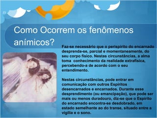 Como Ocorrem os fenômenos
anímicos?
23
Faz-se necessário que o perispírito do encarnado
desprenda-se, parcial e momentaneamente, do
seu corpo físico. Nestas circunstâncias, a alma
toma conhecimento da realidade extrafísica,
percebendo-a de acordo com o seu
entendimento.
Nestas circunstâncias, pode entrar em
comunicação com outros Espíritos
desencarnados e encarnados. Durante esse
desprendimento (ou emancipação), que pode ser
mais ou menos duradouro, diz-se que o Espírito
do encarnado encontra-se desdobrado, em
estado semelhante ao do transe, situado entre a
vigília e o sono.
 