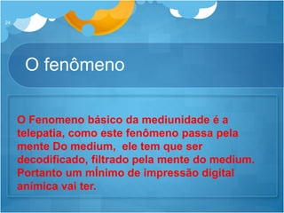 O fenômeno
24
O Fenomeno básico da mediunidade é a
telepatia, como este fenômeno passa pela
mente Do medium, ele tem que ser
decodificado, filtrado pela mente do medium.
Portanto um mÍnimo de impressão digital
anímica vai ter.
 