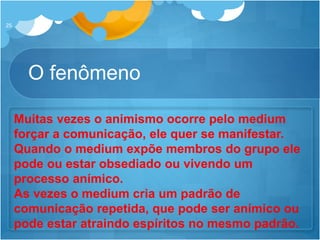 O fenômeno
25
Muitas vezes o animismo ocorre pelo medium
forçar a comunicação, ele quer se manifestar.
Quando o medium expõe membros do grupo ele
pode ou estar obsediado ou vivendo um
processo anímico.
As vezes o medium cria um padrão de
comunicação repetida, que pode ser anímico ou
pode estar atraindo espíritos no mesmo padrão.
 
