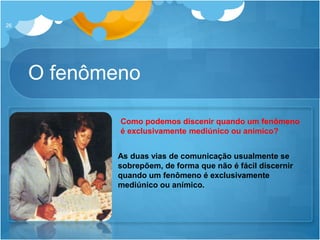 O fenômeno
26
As duas vias de comunicação usualmente se
sobrepõem, de forma que não é fácil discernir
quando um fenômeno é exclusivamente
mediúnico ou anímico.
Como podemos discenir quando um fenômeno
é exclusivamente mediúnico ou anímico?
 