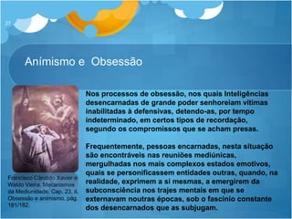 Anímismo e Obsessão
27
Nos processos de obsessão, nos quais Inteligências
desencarnadas de grande poder senhoreiam vítimas
inabilitadas à defensivas, detendo-as, por tempo
indeterminado, em certos tipos de recordação,
segundo os compromissos que se acham presas.
Frequentemente, pessoas encarnadas, nesta situação
são encontráveis nas reuniões mediúnicas,
mergulhadas nos mais complexos estados emotivos,
quais se personificassem entidades outras, quando, na
realidade, exprimem a si mesmas, a emergirem da
subconsciência nos trajes mentais em que se
externavam noutras épocas, sob o fascínio constante
dos desencarnados que as subjugam.
Francisco Cândido Xavier e
Waldo Vieira. Mecanismos
da Mediunidade. Cap, 23, it.
Obsessão e animismo, pág.
181/182.
 