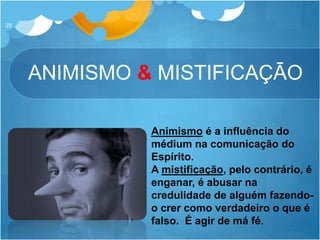 ANIMISMO & MISTIFICAÇĀO
28
Animismo é a influência do
médium na comunicação do
Espírito.
A mistificação, pelo contrário, é
enganar, é abusar na
credulidade de alguém fazendo-
o crer como verdadeiro o que é
falso. É agir de má fé.
 