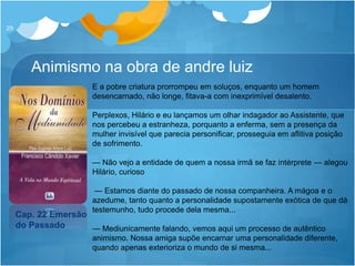 Animismo na obra de andre luiz
29
Cap. 22 Emersão
do Passado
E a pobre criatura prorrompeu em soluços, enquanto um homem
desencarnado, não longe, fitava-a com inexprimível desalento.
Perplexos, Hilário e eu lançamos um olhar indagador ao Assistente, que
nos percebeu a estranheza, porquanto a enferma, sem a presença da
mulher invisível que parecia personificar, prosseguia em aflitiva posição
de sofrimento.
— Não vejo a entidade de quem a nossa irmã se faz intérprete — alegou
Hilário, curioso
— Estamos diante do passado de nossa companheira. A mágoa e o
azedume, tanto quanto a personalidade supostamente exótica de que dá
testemunho, tudo procede dela mesma...
— Mediunicamente falando, vemos aqui um processo de autêntico
animismo. Nossa amiga supõe encarnar uma personalidade diferente,
quando apenas exterioriza o mundo de si mesma...
 