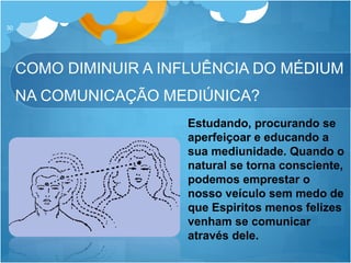 COMO DIMINUIR A INFLUÊNCIA DO MÉDIUM
NA COMUNICAÇÃO MEDIÚNICA?
30
Estudando, procurando se
aperfeiçoar e educando a
sua mediunidade. Quando o
natural se torna consciente,
podemos emprestar o
nosso veículo sem medo de
que Espiritos menos felizes
venham se comunicar
através dele.
 