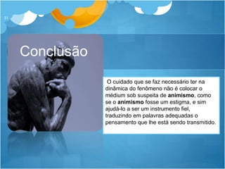 Conclusão
31
O cuidado que se faz necessário ter na
dinâmica do fenômeno não é colocar o
médium sob suspeita de animismo, como
se o animismo fosse um estigma, e sim
ajudá-lo a ser um instrumento fiel,
traduzindo em palavras adequadas o
pensamento que lhe está sendo transmitido.
 
