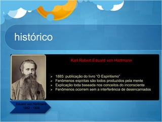 Karl Robert Eduard von Hartmann
histórico
5
Eduard von Hartmann
1842 - 1906
 1885: publicação do livro “O Espiritismo”
 Fenômenos espíritas são todos produzidos pela mente
 Explicação toda baseada nos conceitos do inconsciente
 Fenômenos ocorrem sem a interferência de desencarnados
 