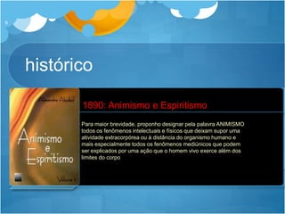 histórico
6
 Criador do termo ANIMISMO
 Resposta ao livro “O Espiritismo” de Eduard von Hartmann
 1890: Animismo e Espiritismo (2 volumes)
Alexander Asakof
Alexander Aksakof
1832 - 1903
Para maior brevidade, proponho designar pela palavra ANIMISMO
todos os fenômenos intelectuais e físicos que deixam supor uma
atividade extracorpórea ou à distância do organismo humano e
mais especialmente todos os fenômenos mediúnicos que podem
ser explicados por uma ação que o homem vivo exerce além dos
limites do corpo
1890: Animismo e Espiritismo
 