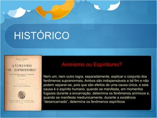 HISTÓRICO
8
 1937: Conferência de Glasgow
 “Animismo ou Espiritismo? Qual explica melhor o fenômeno?”
 Publica o livro “Animismo ou Espiritismo” reunindo dados de 40
anos de pesquisa
Ernesto Bozzano
Nem um, nem outro logra, separadamente, explicar o conjunto dos
fenômenos supranormais. Ambos são indispensáveis a tal fim e não
podem separar-se, pois que são efeitos de uma causa única, e esta
causa é o espírito humano, quando se manifesta, em momentos
fugazes durante a encarnação, determina os fenômenos anímicos e,
quando se manifesta mediunicamente, durante a existência
“desencarnada”, determina os fenômenos espiríticos
Animismo ou Espiritismo?
 