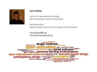 Hans Põldoja
Lecturer of educational technology
Tallinn University, Institute of Informatics
Doctoral student
Aalto University, School of Arts, Design and Architecture
hans.poldoja@tlu.ee
http://www.hanspoldoja.net
 