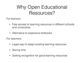 Why Open Educational
Resources?
For learners:
• Free access to learning resources in different schools
and universities
• Alternative to expensive textbooks
For teachers:
• Legal way to adapt existing learning resources
• Saving time
• Getting recognition for good learning resources
 