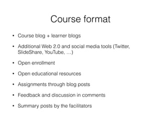 Course format
• Course blog + learner blogs
• Additional Web 2.0 and social media tools (Twitter,
SlideShare, YouTube, …)
• Open enrollment
• Open educational resources
• Assignments through blog posts
• Feedback and discussion in comments
• Summary posts by the facilitators
 