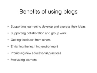 Beneﬁts of using blogs
• Supporting learners to develop and express their ideas
• Supporting collaboration and group work
• Getting feedback from others
• Enriching the learning environment
• Promoting new educational practices
• Motivating learners
 