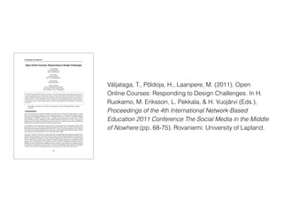 Väljataga, T., Põldoja, H., Laanpere, M. (2011). Open
Online Courses: Responding to Design Challenges. In H.
Ruokamo, M. Eriksson, L. Pekkala, & H. Vuojärvi (Eds.),
Proceedings of the 4th International Network-Based
Education 2011 Conference The Social Media in the Middle
of Nowhere (pp. 68-75). Rovaniemi: University of Lapland.
Proceedings of the NBE 2011
68
Open Online Courses: Responding to Design Challenges
Terje Väljataga
terje.valjataga@tlu.ee
http://terjevaljataga.eu
Hans Põldoja
hans.poldoja@tlu.ee
http://www.hanspoldoja.net
Mart Laanpere
mart.laanpere@tlu.ee
Tallinn University
Centre for Educational Technology
Narva road 25, 10120 Tallinn, Estonia
Tel: +372 6409 355, Fax: +372 6409 355
Open education and open educational resources movement as a recent trend in higher education focuses on providing free access to a
wide range of educational resources and online courses. However, such a narrow approach fails to acknowledge the transformative and
innovative opportunities openness can offer in higher education. The authors of the paper take a wider perspective to the concept of
openness in formal higher education. In addition to open technology, content and knowledge sharing openness in course design is an
important dimension to consider. Although open online course design solves many educational problems and challenges, at the same
time it also creates new ones. This paper discusses about the re-occurring course design challenges that facilitators face while designing
and running open courses. Through a multiple case study a variety of design responses to the design challenges is analyzed and
demonstrated.
Keywords: open online course model, open educational resources, pedagogical design, multiple
case study
1 Introduction
The concept of openness has multiple interpretations and dimensions in the context of higher education. Among
others, it has been used by proponents of open classroom approach in 1970-ties and by distance education
enthusiasts while establishing open universities”. The purpose was to solve a number of educational problems
and challenges, for instance, to improve access to existing study programmes and attract more (or better)
students following Huijser, Bedford, and Bull’s (2008) claim that everyone has the right to education. In
general, openness in education is attributed to a barrier-free access to education in terms of time, affordability
and admission requirements being freely available through the Internet.
A recent trend is the open educational resources (OER) movement (Atkins, Brown & Hammond, 2007), which
provides free access to a wide range of educational resources and online courses. OER and its importance has
been widely documented and demonstrated (Downes, 2007). The key tenet of open education is that “education
can be improved by making educational assets visible and accessible and by harnessing the collective wisdom
of a community of practice and reflection” (p. 2) (Iiyoshi & Kumar, 2008).
The notion of openness in education is clearly triggered by the opportunities technological development offers.
In addition to growing access to Internet, the latest evolution of digital technology and Web has fostered a new
culture of creating and sharing open content in online communities. It has been possible due to the blurred line
between producers and consumers of content allowing shifted attention from access to information toward
access to other people (Iiyoshi & Kumar, 2008). In the light of ongoing technological development, there are
educators who are exploring ways to expand the notion of openness in education beyond public sharing of
educational content. Iiyoshi & Kumar (2008) point out that with the concept of openness we might tend to grow
our collections of educational tools and resources and miss the transformative and innovative opportunities
“openness” can offer. One of the emerging practices in this direction is the open online course model.
 