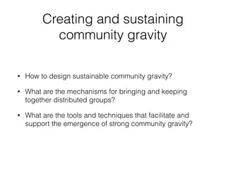 Creating and sustaining
community gravity
• How to design sustainable community gravity?
• What are the mechanisms for bringing and keeping
together distributed groups?
• What are the tools and techniques that facilitate and
support the emergence of strong community gravity?
 
