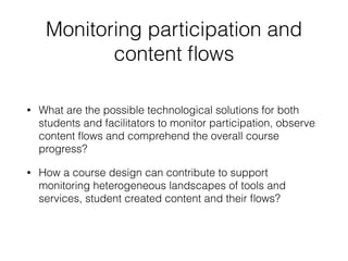 Monitoring participation and
content ﬂows
• What are the possible technological solutions for both
students and facilitators to monitor participation, observe
content ﬂows and comprehend the overall course
progress?
• How a course design can contribute to support
monitoring heterogeneous landscapes of tools and
services, student created content and their ﬂows?
 