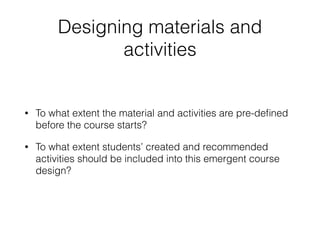 Designing materials and
activities
• To what extent the material and activities are pre-deﬁned
before the course starts?
• To what extent students’ created and recommended
activities should be included into this emergent course
design?
 