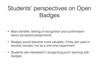 Students' perspectives on Open
Badges
• Main beneﬁts: feeling of recognition and conﬁrmation
about accepted assignments
• Badges would become more valuable, if they are used in
several courses, not as a one time experiment
• Students are interested in recognizing prior learning with
badges
 