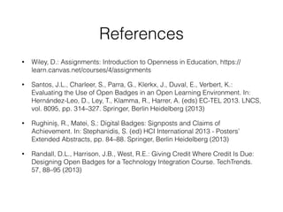 References
• Wiley, D.: Assignments: Introduction to Openness in Education, https://
learn.canvas.net/courses/4/assignments
• Santos, J.L., Charleer, S., Parra, G., Klerkx, J., Duval, E., Verbert, K.:
Evaluating the Use of Open Badges in an Open Learning Environment. In:
Hernández-Leo, D., Ley, T., Klamma, R., Harrer, A. (eds) EC-TEL 2013. LNCS,
vol. 8095, pp. 314–327. Springer, Berlin Heidelberg (2013)
• Rughiniș, R., Matei, S.: Digital Badges: Signposts and Claims of
Achievement. In: Stephanidis, S. (ed) HCI International 2013 - Posters’
Extended Abstracts, pp. 84–88. Springer, Berlin Heidelberg (2013)
• Randall, D.L., Harrison, J.B., West, R.E.: Giving Credit Where Credit Is Due:
Designing Open Badges for a Technology Integration Course. TechTrends.
57, 88–95 (2013)
 