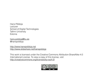 This work is licensed under the Creative Commons Attribution-ShareAlike 4.0
International License. To view a copy of this license, visit
http://creativecommons.org/licenses/by-sa/4.0/
Hans Põldoja
Lecturer
School of Digital Technologies
Tallinn University
Estonia
hans.poldoja@tlu.ee
@hanspoldoja
http://www.hanspoldoja.net
http://www.slideshare.net/hanspoldoja
 