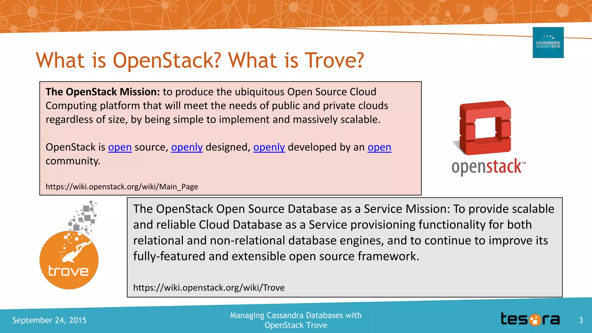 What is OpenStack? What is Trove?
September 24, 2015
Managing Cassandra Databases with
OpenStack Trove
3
The OpenStack Mission: to produce the ubiquitous Open Source Cloud
Computing platform that will meet the needs of public and private clouds
regardless of size, by being simple to implement and massively scalable.
OpenStack is open source, openly designed, openly developed by an open
community.
https://wiki.openstack.org/wiki/Main_Page
The OpenStack Open Source Database as a Service Mission: To provide scalable
and reliable Cloud Database as a Service provisioning functionality for both
relational and non-relational database engines, and to continue to improve its
fully-featured and extensible open source framework.
https://wiki.openstack.org/wiki/Trove
 