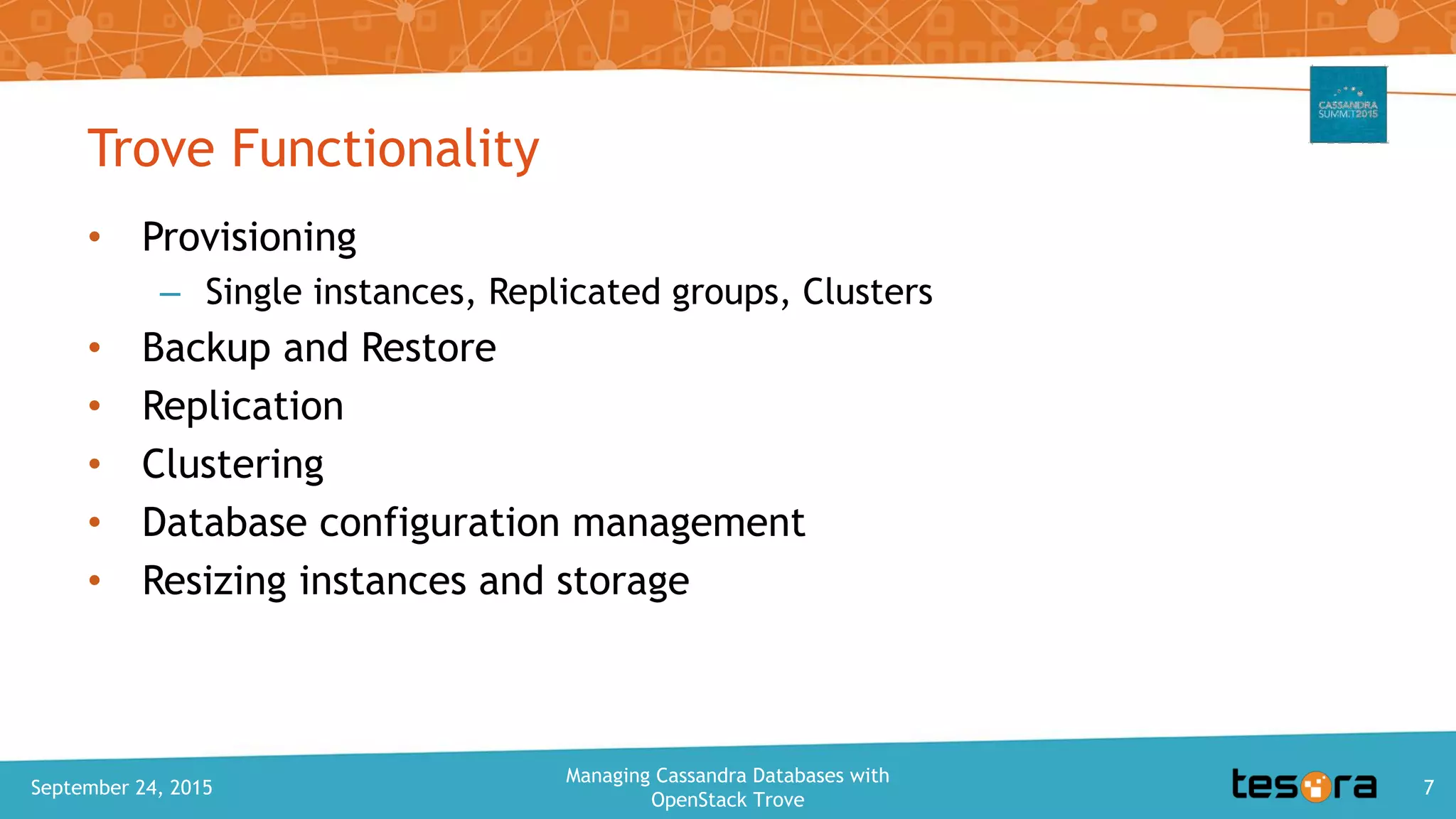 Trove Functionality
• Provisioning
– Single instances, Replicated groups, Clusters
• Backup and Restore
• Replication
• Clustering
• Database configuration management
• Resizing instances and storage
September 24, 2015
Managing Cassandra Databases with
OpenStack Trove
7
 