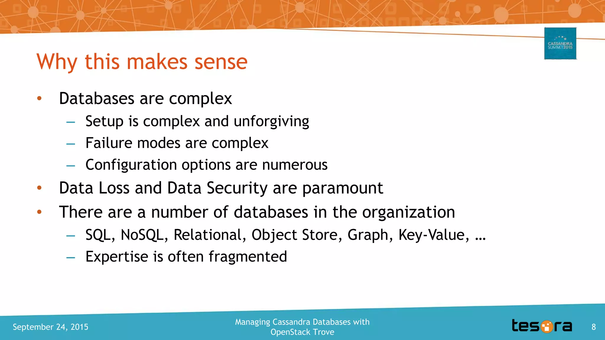 Why this makes sense
• Databases are complex
– Setup is complex and unforgiving
– Failure modes are complex
– Configuration options are numerous
• Data Loss and Data Security are paramount
• There are a number of databases in the organization
– SQL, NoSQL, Relational, Object Store, Graph, Key-Value, …
– Expertise is often fragmented
September 24, 2015
Managing Cassandra Databases with
OpenStack Trove
8
 