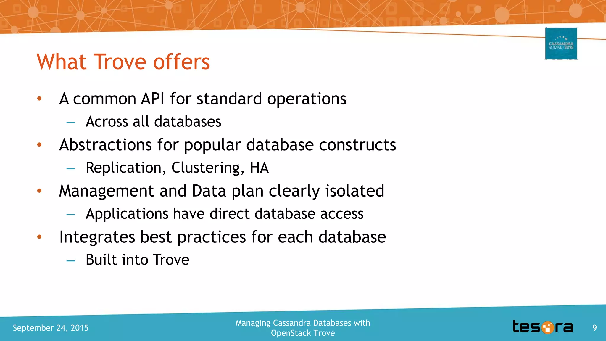 What Trove offers
• A common API for standard operations
– Across all databases
• Abstractions for popular database constructs
– Replication, Clustering, HA
• Management and Data plan clearly isolated
– Applications have direct database access
• Integrates best practices for each database
– Built into Trove
September 24, 2015
Managing Cassandra Databases with
OpenStack Trove
9
 