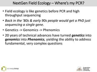 NextGen Field Ecology – Where’s my PCR?
• Field ecology is like genetics before PCR and high
throughput sequencing
• Back in the ’80s & early 90s people would get a PhD just
sequencing a single gene.
• Genetics -> Genomics -> Phenomics
• 20 years of technical advances have turned genetics into
genomics into Phenomics, yielding the ability to address
fundamental, very complex questions
 