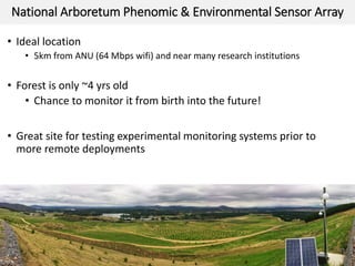 National Arboretum Phenomic & Environmental Sensor Array
• Ideal location
• 5km from ANU (64 Mbps wifi) and near many research institutions
• Forest is only ~4 yrs old
• Chance to monitor it from birth into the future!
• Great site for testing experimental monitoring systems prior to
more remote deployments
21/
20
 