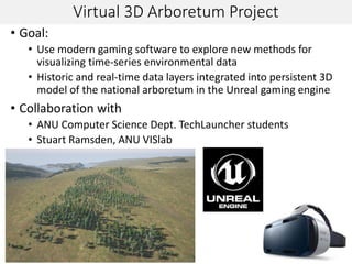 Virtual 3D Arboretum Project
• Goal:
• Use modern gaming software to explore new methods for
visualizing time-series environmental data
• Historic and real-time data layers integrated into persistent 3D
model of the national arboretum in the Unreal gaming engine
• Collaboration with
• ANU Computer Science Dept. TechLauncher students
• Stuart Ramsden, ANU VISlab
 