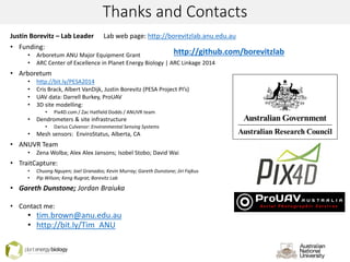 Thanks and Contacts
Justin Borevitz – Lab Leader Lab web page: http://borevitzlab.anu.edu.au
• Funding:
• Arboretum ANU Major Equipment Grant
• ARC Center of Excellence in Planet Energy Biology | ARC Linkage 2014
• Arboretum
• http://bit.ly/PESA2014
• Cris Brack, Albert VanDijk, Justin Borevitz (PESA Project PI’s)
• UAV data: Darrell Burkey, ProUAV
• 3D site modelling:
• Pix4D.com / Zac Hatfield Dodds / ANUVR team
• Dendrometers & site infrastructure
• Darius Culvenor: Environmental Sensing Systems
• Mesh sensors: EnviroStatus, Alberta, CA
• ANUVR Team
• Zena Wolba; Alex Alex Jansons; Isobel Stobo; David Wai
• TraitCapture:
• Chuong Nguyen; Joel Granados; Kevin Murray; Gareth Dunstone; Jiri Fajkus
• Pip Wilson; Keng Rugrat; Borevitz Lab
• Gareth Dunstone; Jordan Braiuka
• Contact me:
• tim.brown@anu.edu.au
• http://bit.ly/Tim_ANU
http://github.com/borevitzlab
 