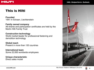 www.hilti.com Nils Krönert I Mailand I BIMobject LIVe 2015
2
This is Hilti
Founded
1941 in Schaan, Liechtenstein
Family owned company
All shares and participation certificates are held by the
Martin Hilti Family Trust
Construction technology
World market leader for professional fastening and
demolition technology
Global reach
Present in more than 120 countries
International team
Some 22,000 worldwide employees
Unique characteristic
Direct sales model
 