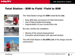 www.hilti.com Nils Krönert I Mailand I BIMobject LIVe 2015
8
Total Station – BIM to Field / Field to BIM
The Total Station brings the BIM model to the site.
• Easy BIM data conversion to Field information
• Use of field proofed technology
• Augmentation of your construction site
But also verifies the installation
• Storing of the actual measurement
• Compare actual location with planned location
The Hilti Total Station is the BIM Link of the design and the
construction.
 