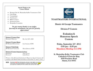 NOTE: Absolutely NO flash-photography allowed under ANY circumstance.
Audio/Video recording/Photography of speeches strictly forbidden, unless
prior approval is obtained from the Contest Chair and the Chief Judge.
TOASTMASTERS INTERNATIONAL
District 44 Georgia Toastmasters
Division F Contests
Evaluation &
Humorous Speech
Contests
Friday, September 25th
, 2015
6:00 pm – 8:30 pm
Mandatory Briefing: 6:15 PM
St. Maximilian Kolbe Toastmasters Club
Cathedral of Christ the King
2699 Peachtree Road
Atlanta, GA 30305
Division F Contest Chair
Division F Director Rex Arul ACS, ALB
Division F Contest Master
IP Division H Governor Lina Surianto, DTM
Division F Chief Judge
IP Division F Governor Hissie Johnson, DTM
Division F Contest Sergeants-At-Arms
Division F Nancy Lesser
Division C Linda Dyson
Winners of the Division F Evaluation & Humorous Speech Contests will
compete at the District Fall Convention on November 13th
and 14th
, 2015.
Special Thanks to the
Contest Officials
 Hosting Club: St. Maximilian Kolbe Toastmasters Club
 Chief Judge
 Voting Judges
 Timekeepers
 Ballot Counters
 Sergeant-at-Arms
 Hospitality Committee
We give many thanks to our judges.
You may be anonymous, but you are greatly
appreciated
 