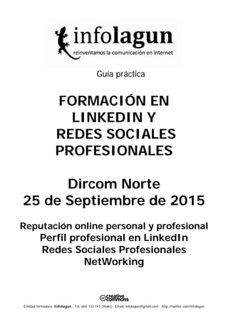 Entidad formadora: Infolagun · Tel. 665 133 747 (Iñaki) · Email: infolagun@gmail.com · http://twitter.com/infolagun
Guía práctica
FORMACIÓN EN
LINKEDIN Y
REDES SOCIALES
PROFESIONALES
Dircom Norte
25 de Septiembre de 2015
Reputación online personal y profesional
Perfil profesional en LinkedIn
Redes Sociales Profesionales
NetWorking
 