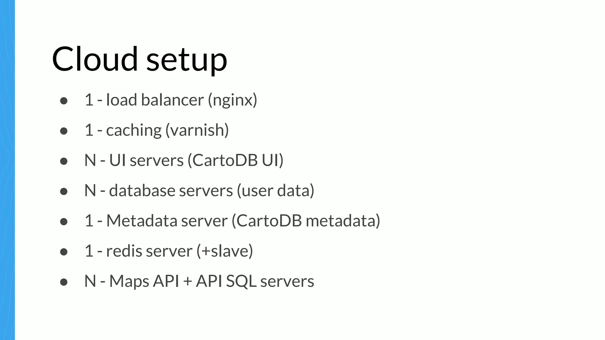 Cloud setup
● 1 - load balancer (nginx)
● 1 - caching (varnish)
● N - UI servers (CartoDB UI)
● N - database servers (user data)
● 1 - Metadata server (CartoDB metadata)
● 1 - redis server (+slave)
● N - Maps API + API SQL servers
 