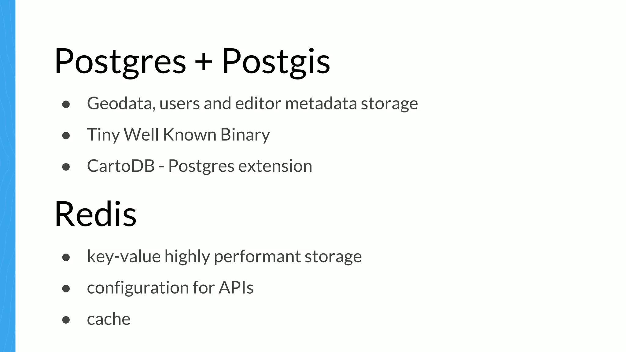 Postgres + Postgis
● Geodata, users and editor metadata storage
● Tiny Well Known Binary
● CartoDB - Postgres extension
Redis
● key-value highly performant storage
● configuration for APIs
● cache
 