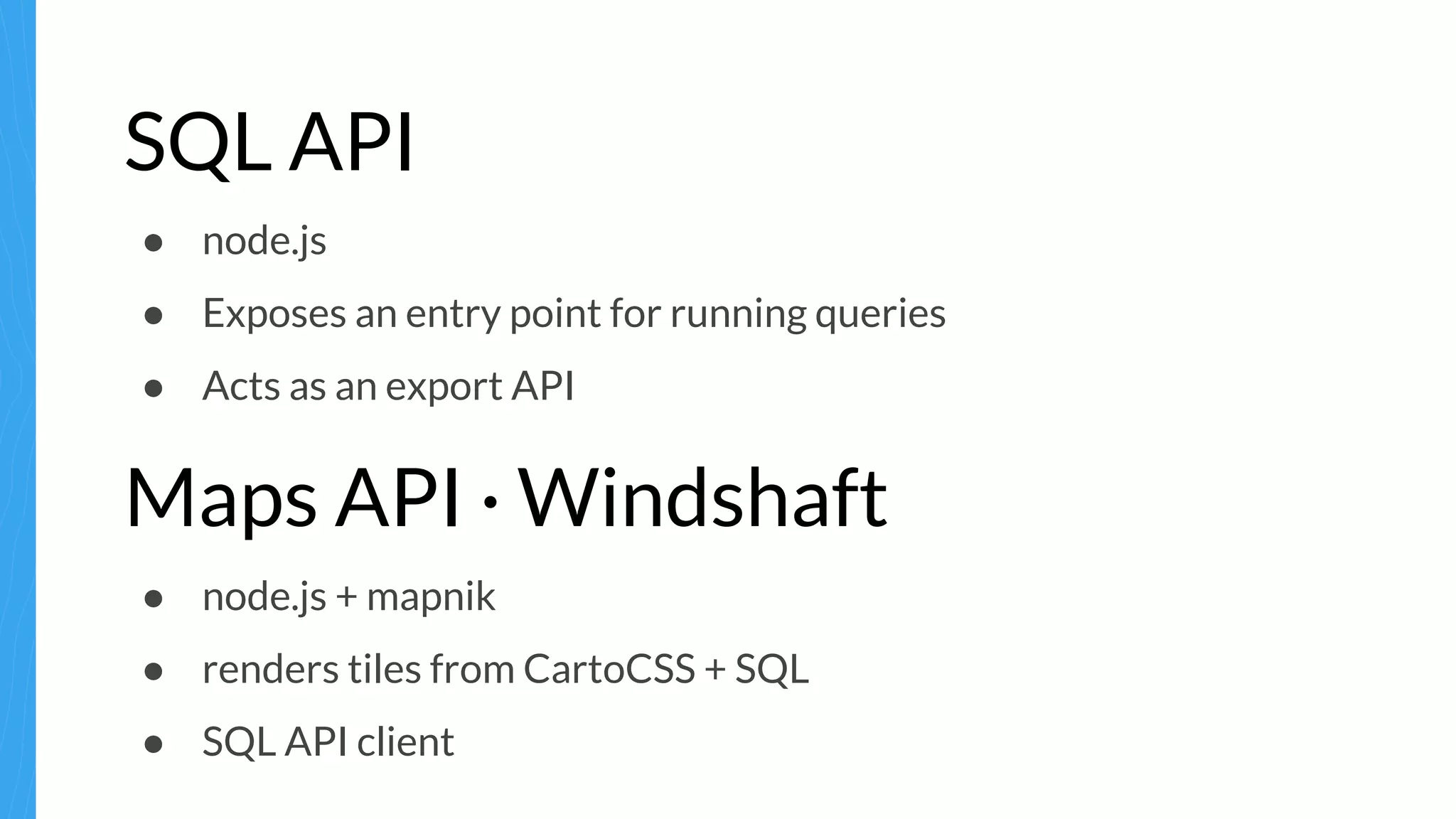 SQL API
● node.js
● Exposes an entry point for running queries
● Acts as an export API
Maps API · Windshaft
● node.js + mapnik
● renders tiles from CartoCSS + SQL
● SQL API client
 