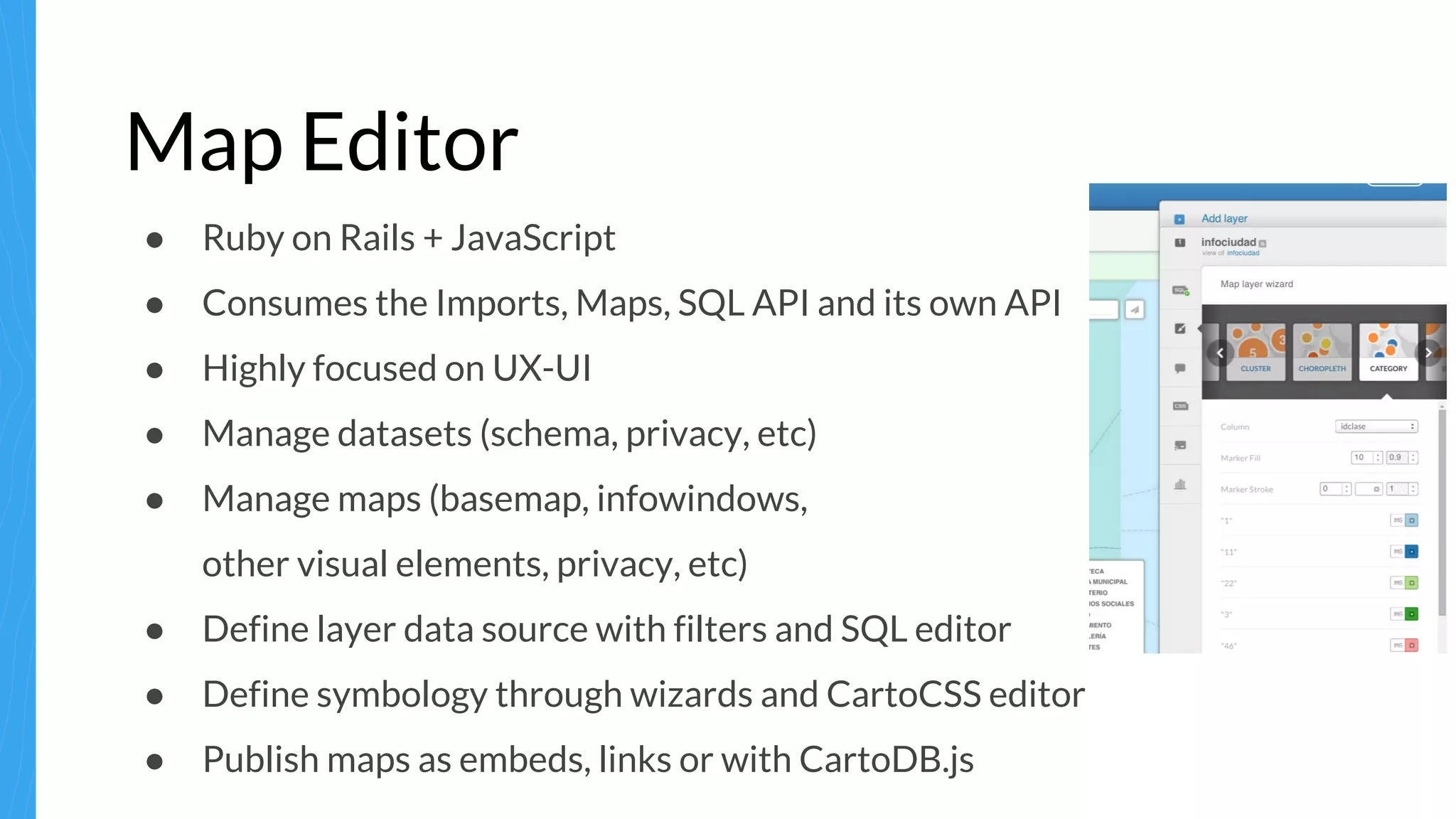 Map Editor
● Ruby on Rails + JavaScript
● Consumes the Imports, Maps, SQL API and its own API
● Highly focused on UX-UI
● Manage datasets (schema, privacy, etc)
● Manage maps (basemap, infowindows,
other visual elements, privacy, etc)
● Define layer data source with filters and SQL editor
● Define symbology through wizards and CartoCSS editor
● Publish maps as embeds, links or with CartoDB.js
 