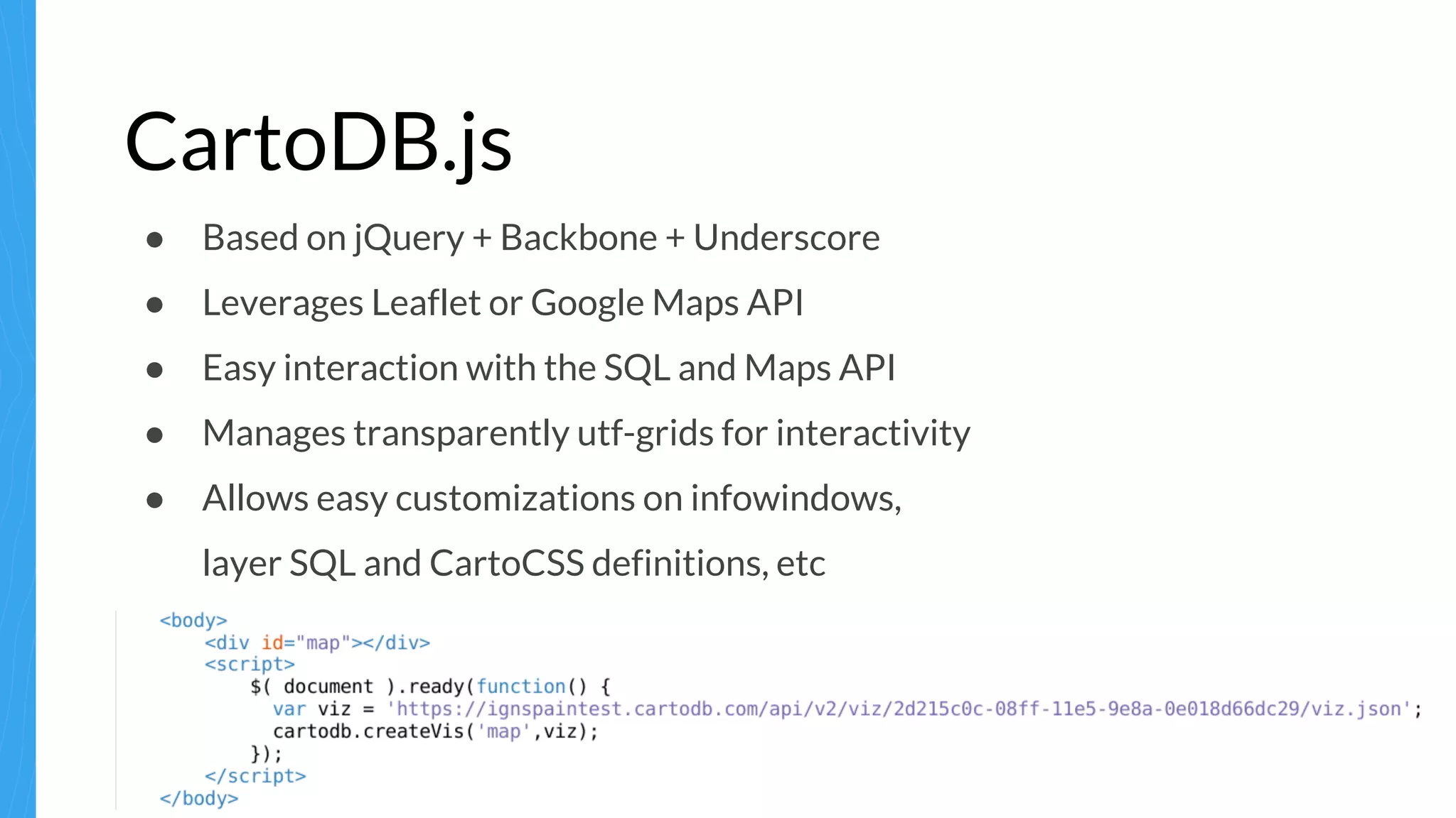 CartoDB.js
● Based on jQuery + Backbone + Underscore
● Leverages Leaflet or Google Maps API
● Easy interaction with the SQL and Maps API
● Manages transparently utf-grids for interactivity
● Allows easy customizations on infowindows,
layer SQL and CartoCSS definitions, etc
 
