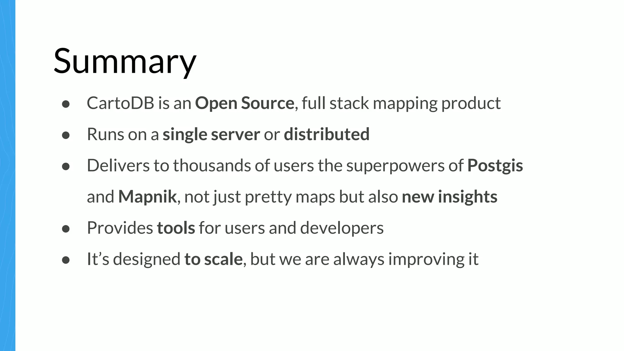 Summary
● CartoDB is an Open Source, full stack mapping product
● Runs on a single server or distributed
● Delivers to thousands of users the superpowers of Postgis
and Mapnik, not just pretty maps but also new insights
● Provides tools for users and developers
● It’s designed to scale, but we are always improving it
 
