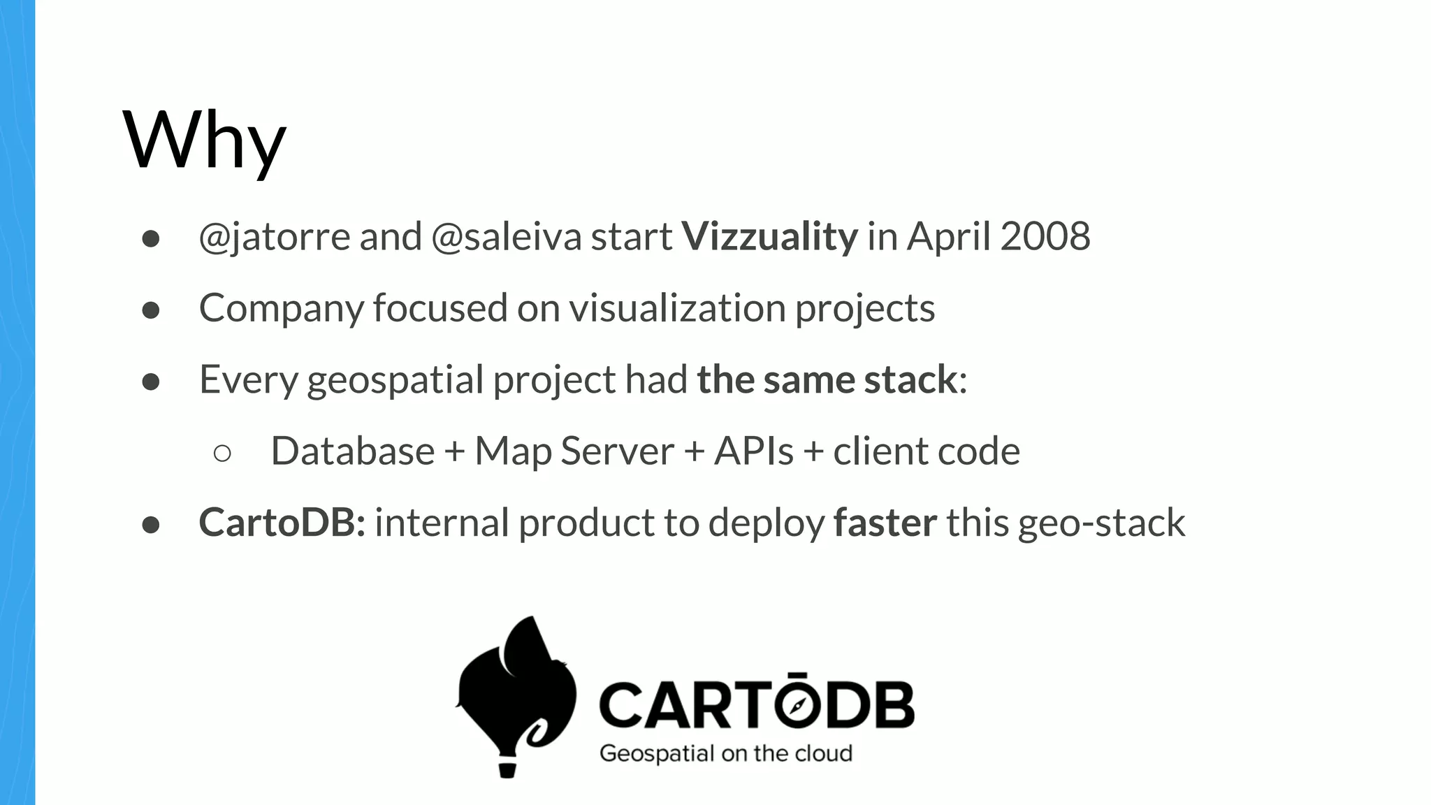 Why
● @jatorre and @saleiva start Vizzuality in April 2008
● Company focused on visualization projects
● Every geospatial project had the same stack:
○ Database + Map Server + APIs + client code
● CartoDB: internal product to deploy faster this geo-stack
 